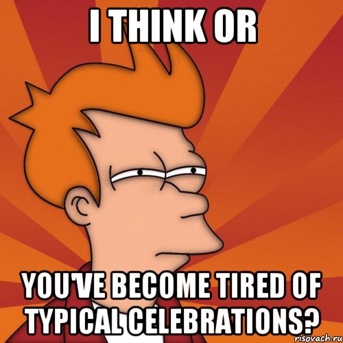 I think or you've become tired of typical celebrations?
