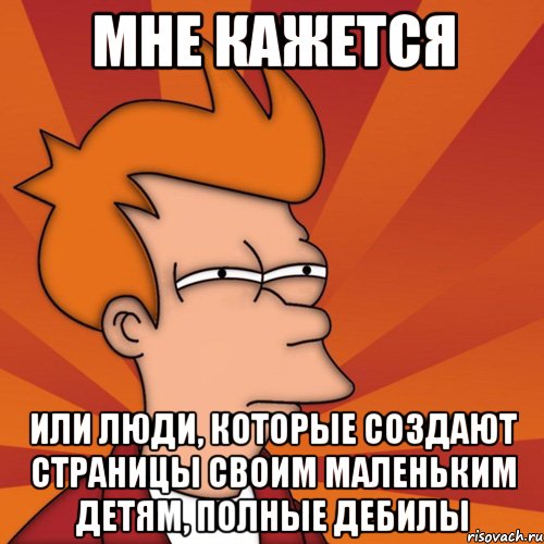 мне кажется или люди, которые создают страницы своим маленьким детям, полные дебилы