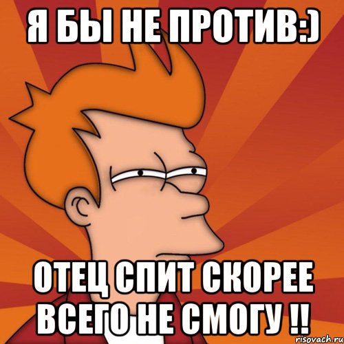 Я бы не против:) Отец спит скорее всего не смогу !!