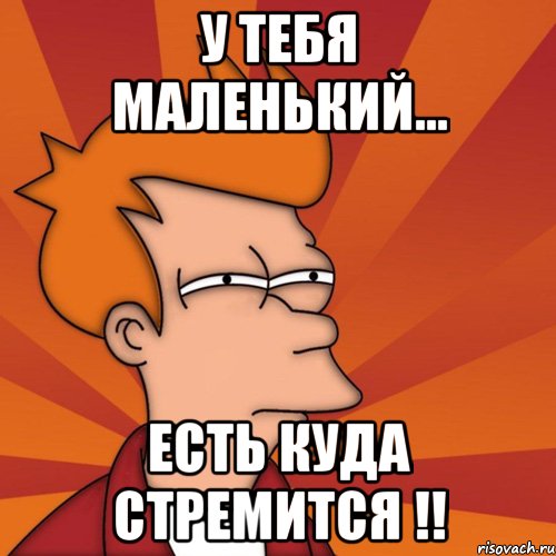 У тебя маленький... Есть куда стремится !!