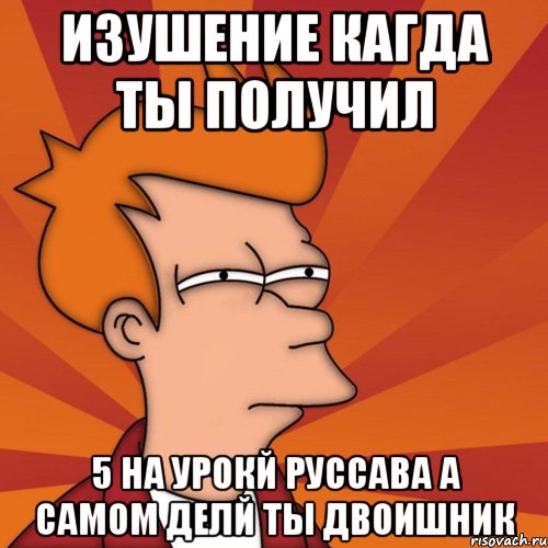 Изушение кагда ты получил 5 На урокй руссава а самом делй ты двоишник