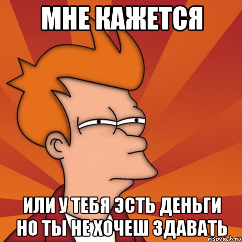 Мне кажется или у тебя эсть деньги но ты не хочеш здавать