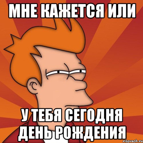 Мне кажется или у тебя сегодня день рождения
