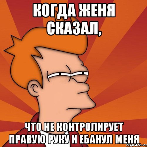 КОгда Женя сказал, что не контролирует правую руку и ебанул меня