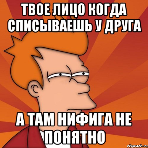Твое лицо когда списываешь у друга а там нифига не понятно
