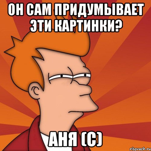 ОН САМ ПРИДУМЫВАЕТ ЭТИ КАРТИНКИ? АНЯ (с), Мем Мне кажется или (Фрай Футурама)