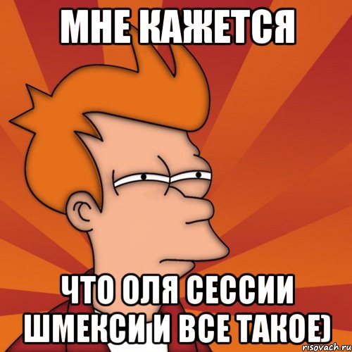 Мне кажется Что Оля сессии шмекси и все такое), Мем Мне кажется или (Фрай Футурама)