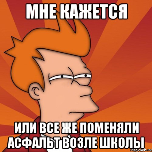 МНЕ КАЖЕТСЯ ИЛИ ВСЕ ЖЕ ПОМЕНЯЛИ АСФАЛЬТ ВОЗЛЕ ШКОЛЫ, Мем Мне кажется или (Фрай Футурама)