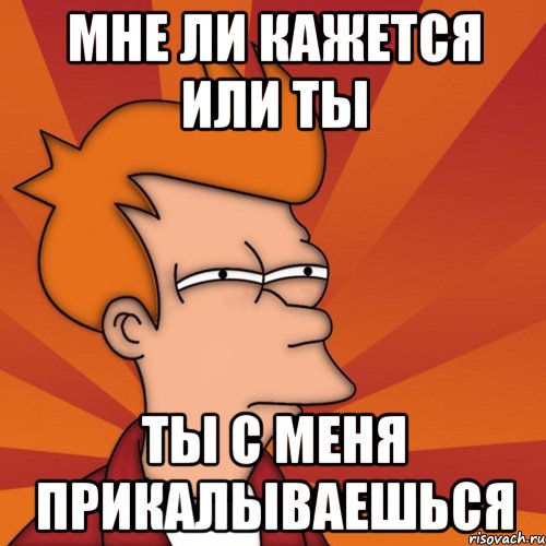 Мне ли кажется или ты ты с меня прикалываешься