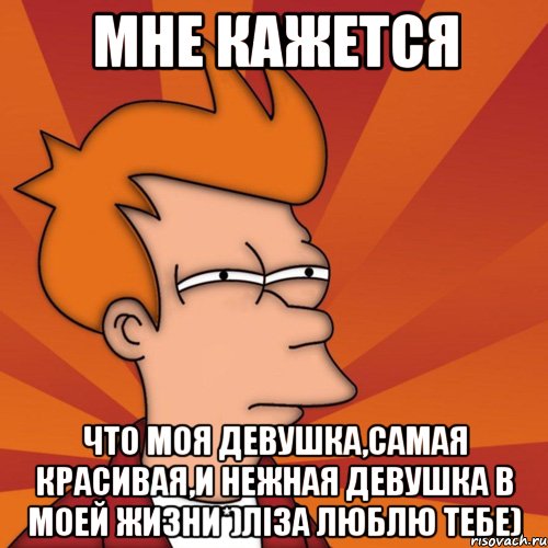 Мне кажется что моя девушка,самая красивая,и нежная девушка в моей жизни*)Ліза люблю тебе), Мем Мне кажется или (Фрай Футурама)