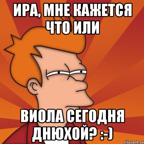 Ира, мне кажется что или Виола сегодня Днюхой? :-), Мем Мне кажется или (Фрай Футурама)