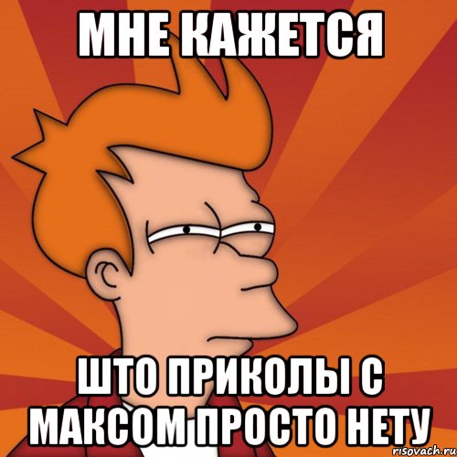 Мне кажется Што приколы с максом просто нету, Мем Мне кажется или (Фрай Футурама)