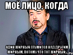 Моё лицо, когда один жирный глумится над другим жирным, потому что тот жирный.