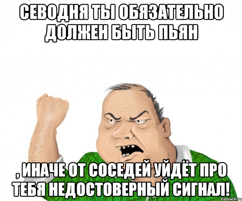 севодня ты обязательно должен быть пьян , иначе от соседей уйдёт про тебя недостоверный сигнал!, Мем мужик