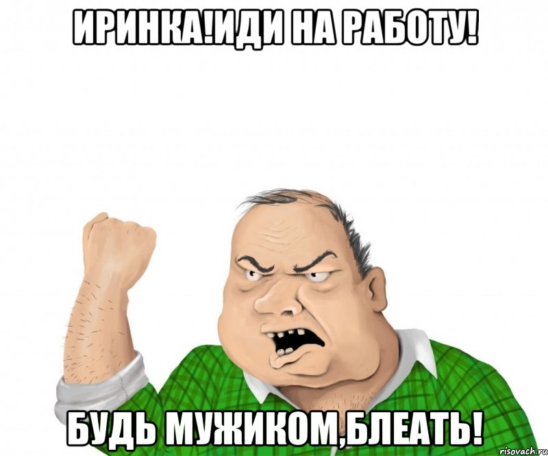 Иринка!иди на работу! Будь мужиком,блеать!, Мем мужик