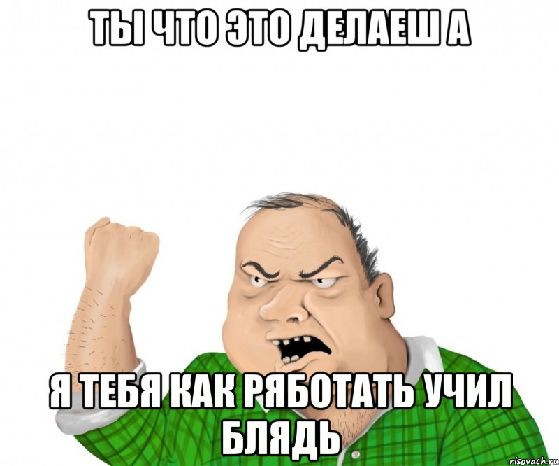 ты что это делаеш а я тебя как ряботать учил блядь