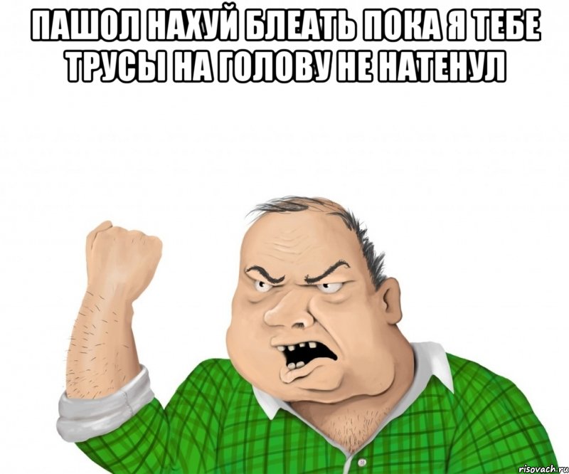 Пашол нахуй блеать пока я тебе трусы на голову не натенул , Мем мужик