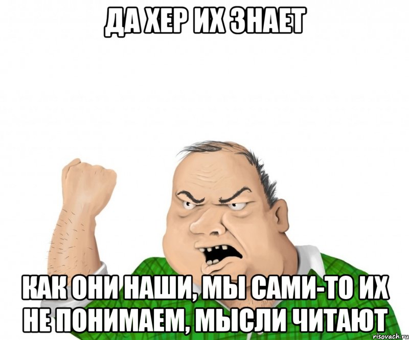 да хер их знает как они наши, мы сами-то их не понимаем, мысли читают, Мем мужик