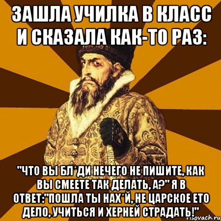 Зашла училка в класс и сказала как-то раз: "Что Вы бл*ди нечего не пишите, как Вы смеете так делать, а?" Я в ответ:"Пошла ты нах*й, не царское ето дело, учиться и херней страдать!", Мем Не царское это дело