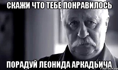 Скажи что тебе понравилось Порадуй леонида аркадьича, Мем Не огорчай Леонида Аркадьевича