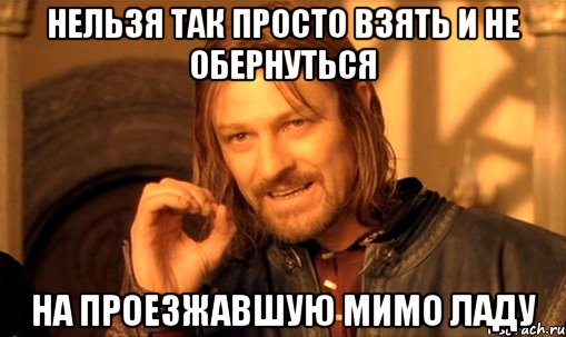 Нельзя так просто взять и не обернуться На проезжавшую мимо ладу, Мем Нельзя просто так взять и (Боромир мем)