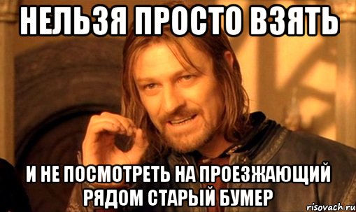 НЕЛЬЗЯ ПРОСТО ВЗЯТЬ И НЕ ПОСМОТРЕТЬ НА ПРОЕЗЖАЮЩИЙ РЯДОМ СТАРЫЙ БУМЕР, Мем Нельзя просто так взять и (Боромир мем)