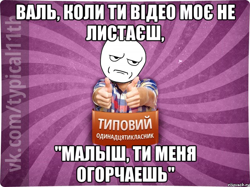 Валь, коли ти відео моє не листаєш, "Малыш, ти меня огорчаешь"