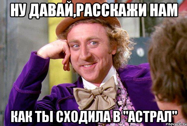 Ну давай,расскажи нам Как ты сходила в "АСТРАЛ", Мем Ну давай расскажи (Вилли Вонка)