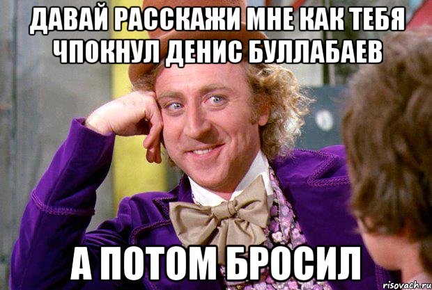 Давай расскажи мне как тебя чпокнул Денис Буллабаев а потом бросил, Мем Ну давай расскажи (Вилли Вонка)