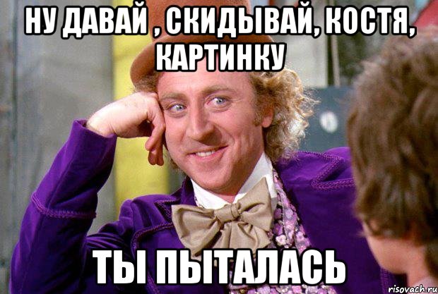 ну давай , скидывай, Костя, картинку ТЫ ПЫТАЛАСЬ, Мем Ну давай расскажи (Вилли Вонка)