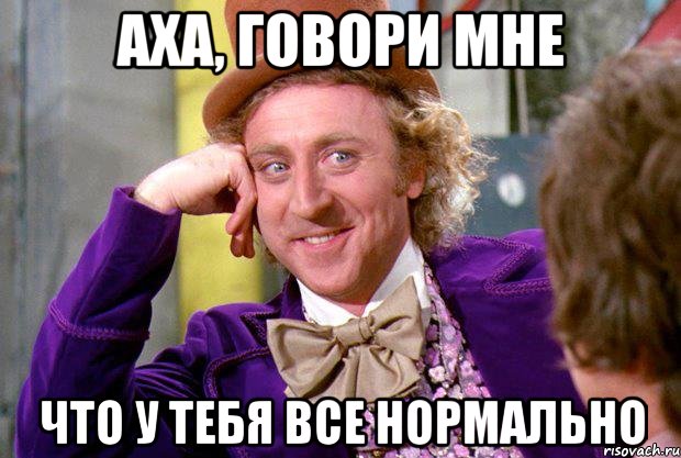 Аха, говори мне что у тебя все нормально, Мем Ну давай расскажи (Вилли Вонка)