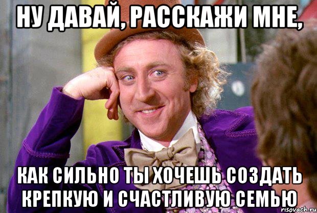 Ну давай, расскажи мне, как сильно ты хочешь создать крепкую и счастливую семью, Мем Ну давай расскажи (Вилли Вонка)