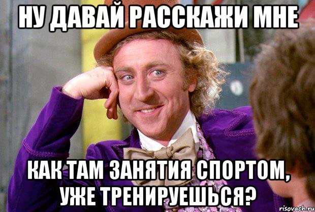 ну давай расскажи мне как там занятия спортом, уже тренируешься?, Мем Ну давай расскажи (Вилли Вонка)