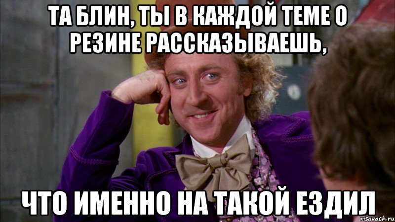 та блин, ты в каждой теме о резине рассказываешь, что именно на такой ездил, Мем Ну давай расскажи (Вилли Вонка)