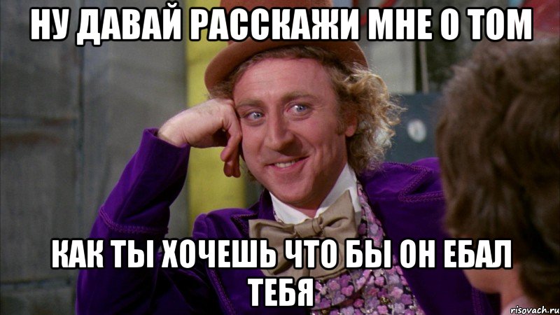 ну давай расскажи мне о том как ты хочешь что бы он ебал тебя, Мем Ну давай расскажи (Вилли Вонка)