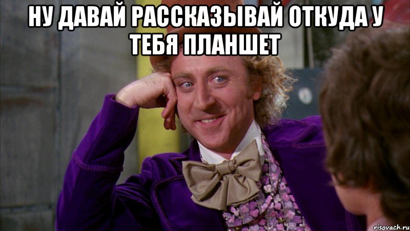 ну давай рассказывай откуда у тебя планшет , Мем Ну давай расскажи (Вилли Вонка)