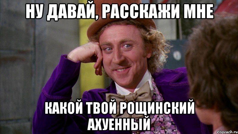 Ну давай, расскажи мне какой твой Рощинский ахуенный, Мем Ну давай расскажи (Вилли Вонка)