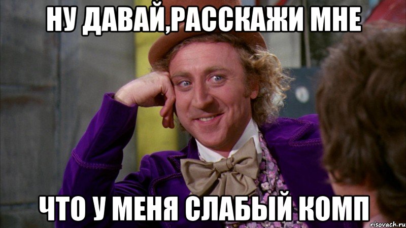 Ну давай,расскажи мне Что у меня слабый комп