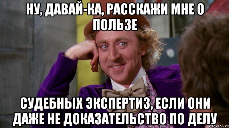 Ну, давай-ка, расскажи мне о пользе СУДЕБНЫХ ЭКСПЕРТИЗ, если они даже не доказательство по делу, Мем Ну давай расскажи (Вилли Вонка)