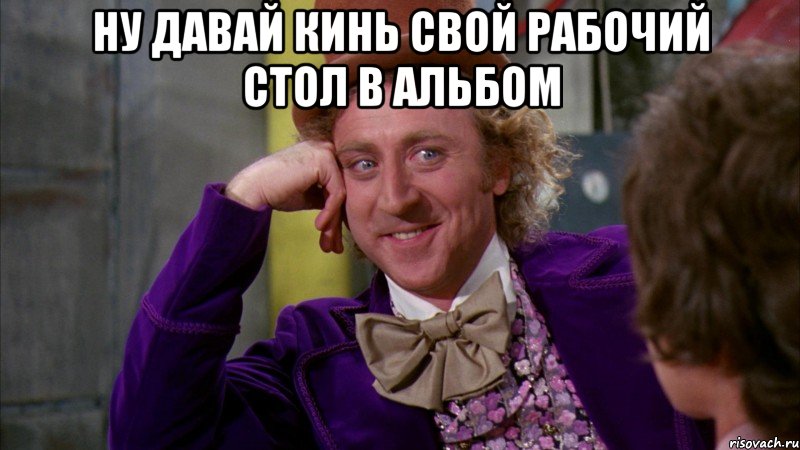 Ну давай кинь свой рабочий стол в альбом , Мем Ну давай расскажи (Вилли Вонка)