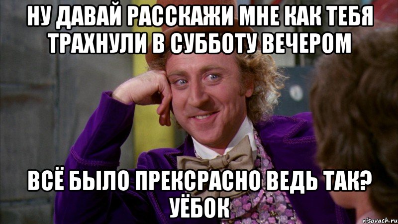 Ну давай расскажи мне как тебя трахнули в субботу вечером Всё было прексрасно ведь так? Уёбок, Мем Ну давай расскажи (Вилли Вонка)