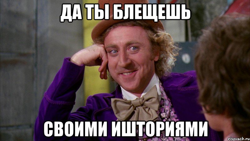 ДА ТЫ БЛЕЩЕШЬ СВОИМИ ИШТОРИЯМИ