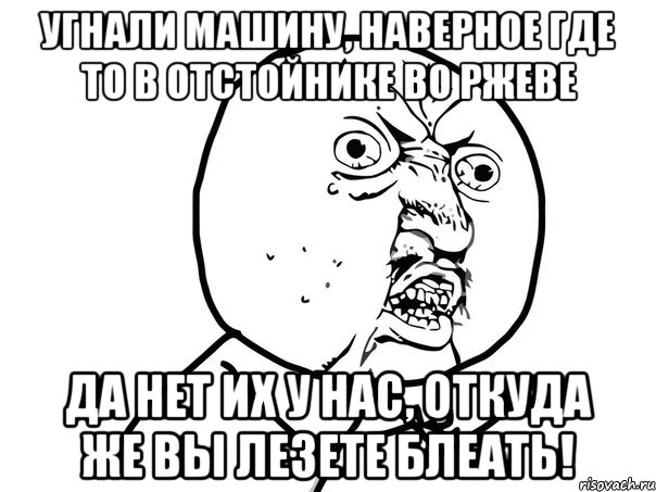 угнали машину, наверное где то в отстойнике во Ржеве да нет их у нас, откуда же вы лезете блеать!, Мем Ну почему (белый фон)