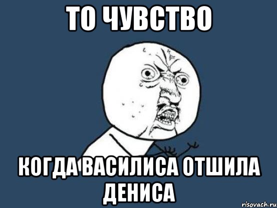 То чувство Когда Василиса отшила Дениса, Мем Ну почему