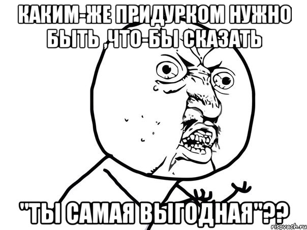 Каким-же придурком нужно быть ,что-бы сказать ''Ты самая выгодная''??, Мем Ну почему (белый фон)