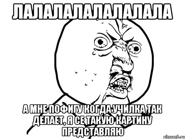 лалалалалалалала А мне пофигу когда училка так делает, я се такую картину представляю, Мем Ну почему (белый фон)