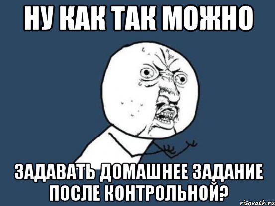 ну как так можно задавать домашнее задание после контрольной?, Мем Ну почему