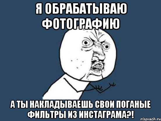 Я обрабатываю фотографию а ты накладываешь свои поганые фильтры из инстаграма?!, Мем Ну почему
