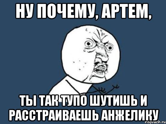 ну почему, артем, ты так тупо шутишь и расстраиваешь анжелику, Мем Ну почему