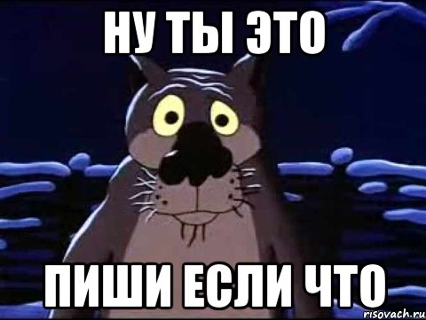 ну ты это пиши если что